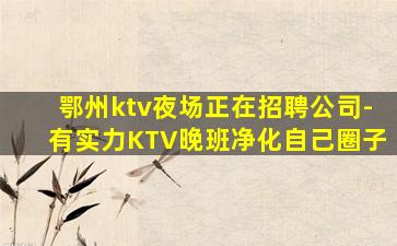 鄂州ktv夜场正在招聘公司-有实力KTV晚班净化自己圈子